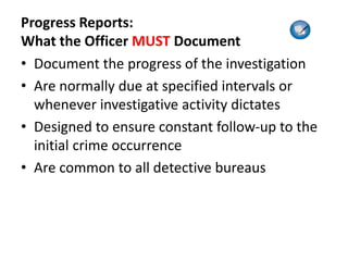 Progress Reports:
What the Officer MUST Document
• Document the progress of the investigation
• Are normally due at specified intervals or
whenever investigative activity dictates
• Designed to ensure constant follow-up to the
initial crime occurrence
• Are common to all detective bureaus
 