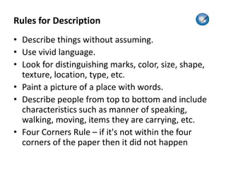 Rules for Description
• Describe things without assuming.
• Use vivid language.
• Look for distinguishing marks, color, size, shape,
texture, location, type, etc.
• Paint a picture of a place with words.
• Describe people from top to bottom and include
characteristics such as manner of speaking,
walking, moving, items they are carrying, etc.
• Four Corners Rule – if it's not within the four
corners of the paper then it did not happen
 