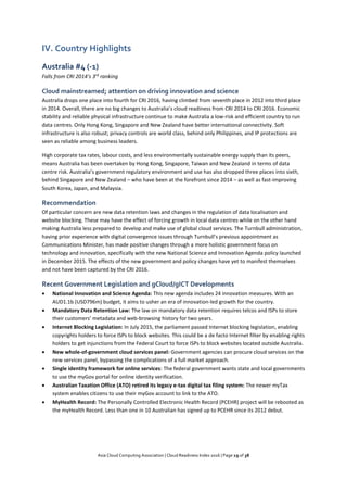 Asia Cloud Computing Association | Cloud Readiness Index 2016 | Page 19 of 38
IV. Country Highlights
Australia #4 (-1)
Falls from CRI 2014’s 3rd
ranking
Cloud mainstreamed; attention on driving innovation and science
Australia drops one place into fourth for CRI 2016, having climbed from seventh place in 2012 into third place
in 2014. Overall, there are no big changes to Australia’s cloud readiness from CRI 2014 to CRI 2016. Economic
stability and reliable physical infrastructure continue to make Australia a low-risk and efficient country to run
data centres. Only Hong Kong, Singapore and New Zealand have better international connectivity. Soft
infrastructure is also robust; privacy controls are world class, behind only Philippines, and IP protections are
seen as reliable among business leaders.
High corporate tax rates, labour costs, and less environmentally sustainable energy supply than its peers,
means Australia has been overtaken by Hong Kong, Singapore, Taiwan and New Zealand in terms of data
centre risk. Australia’s government regulatory environment and use has also dropped three places into sixth,
behind Singapore and New Zealand – who have been at the forefront since 2014 – as well as fast-improving
South Korea, Japan, and Malaysia.
Recommendation
Of particular concern are new data retention laws and changes in the regulation of data localisation and
website blocking. These may have the effect of forcing growth in local data centres while on the other hand
making Australia less prepared to develop and make use of global cloud services. The Turnbull administration,
having prior experience with digital convergence issues through Turnbull’s previous appointment as
Communications Minister, has made positive changes through a more holistic government focus on
technology and innovation, specifically with the new National Science and Innovation Agenda policy launched
in December 2015. The effects of the new government and policy changes have yet to manifest themselves
and not have been captured by the CRI 2016.
Recent Government Legislation and gCloud/gICT Developments
 National Innovation and Science Agenda: This new agenda includes 24 innovation measures. With an
AUD1.1b (USD796m) budget, it aims to usher an era of innovation-led growth for the country.
 Mandatory Data Retention Law: The law on mandatory data retention requires telcos and ISPs to store
their customers’ metadata and web-browsing history for two years.
 Internet Blocking Legislation: In July 2015, the parliament passed Internet blocking legislation, enabling
copyrights holders to force ISPs to block websites. This could be a de facto Internet filter by enabling rights
holders to get injunctions from the Federal Court to force ISPs to block websites located outside Australia.
 New whole-of-government cloud services panel: Government agencies can procure cloud services on the
new services panel, bypassing the complications of a full market approach.
 Single identity framework for online services: The federal government wants state and local governments
to use the myGov portal for online identity verification.
 Australian Taxation Office (ATO) retired its legacy e-tax digital tax filing system: The newer myTax
system enables citizens to use their myGov account to link to the ATO.
 MyHealth Record: The Personally Controlled Electronic Health Record (PCEHR) project will be rebooted as
the myHealth Record. Less than one in 10 Australian has signed up to PCEHR since its 2012 debut.
 