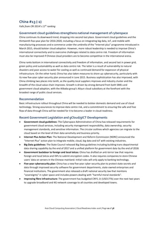Asia Cloud Computing Association | Cloud Readiness Index 2016 | Page 20 of 38
China #13 (-2)
Falls from CRI 2014’s 11th
ranking
Government cloud guidelines strengthens national management of cyberspace
China continues its downward trend, dropping into second-last place. Government cloud guidelines and the
thirteenth five-year plan for 2016-2020, including a focus on integrating big data, IoT, and mobile with
manufacturing processes and e-commerce under the umbrella of the “Internet plus” programme introduced in
March 2015, should bolster cloud adoption. However, more robust leadership is needed to improve China’s
international connectivity and to overcome challenges related to data centre risk. Freedom of information
must also be improved if Chinese cloud providers are to become competitive in the international arena.
China ranks bottom in international connectivity and freedom of information, and second last in power grid,
green policy and sustainability as well as data centre risk. The latter is a result of vulnerability to natural
disasters and poor access to water for cooling as well as continued demand for expansion of physical
infrastructure. On the other hand, China has also taken measures to shore up cybersecurity, particularly with
its new five-year cyber security plan announced in June 2015. Business sophistication has also improved, with
China climbing two places into tenth, as the quality local suppliers improves and industry cluster and the
breadth of the cloud value chain improves. Growth is driven by strong demand from both SMEs and
government cloud adoption, with the Alibaba group’s Aliyun cloud subsidiary at the forefront with the
broadest range of public cloud services.
Recommendation
Basic infrastructure rollout throughout China will be needed to bolster domestic demand and use of cloud
technology. Strong assurances to improve data centre risk, and a commitment to ensuring the safe and free
flow of data through China will be needed for it to become a leader in cloud readiness.
Recent Government Legislation and gCloud/gICT Developments
 Government cloud guidelines: The Cyberspace Administration of China has released requirements for
government cloud services, including security management responsibility, data ownership, security
management standards, and sensitive information. The circular outlines which agencies can migrate to the
cloud based on the level of their data sensitivity and business priority.
 Internet Plus Action Plan: The National Development and Reform Commission (NDRC) announced the
“Internet Plus” action plan to integrate mobile, cloud, big data and IoT with existing industries.
 Big Data guidelines: The State Council released Big Data guidelines including building trans-departmental
data sharing capability by the end of 2017 and a unified platform for government data by the end of 2018.
 Government backdoor to foreign and local telcos: China has drafted an anti-terror law that requires
foreign and local telcos and ISPs to submit encryption codes. It also requires companies to store Chinese
users’ data on servers in the Chinese mainland. Initial rules will only apply to banking technology.
 Five-year cybersecurity plan: China has a new five-year cyber security plan to protect state secrets and
data through improved security software for government departments, state-owned enterprises and
financial institutions. The government also released a draft national security law that mentions
"sovereignty" in cyber space and includes powers dealing with "harmful moral standards".
 Improving fibre infrastructure: The government has budgeted CNY1.1t (USD177b) over the next two years
to upgrade broadband and 4G network coverage to all counties and developed towns.
 