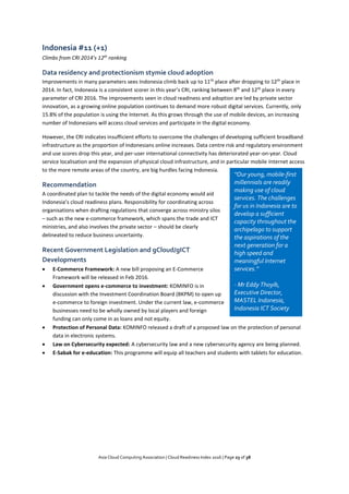 Asia Cloud Computing Association | Cloud Readiness Index 2016 | Page 23 of 38
Indonesia #11 (+1)
Climbs from CRI 2014’s 12th
ranking
Data residency and protectionism stymie cloud adoption
Improvements in many parameters sees Indonesia climb back up to 11th
place after dropping to 12th
place in
2014. In fact, Indonesia is a consistent scorer in this year’s CRI, ranking between 8th
and 12th
place in every
parameter of CRI 2016. The improvements seen in cloud readiness and adoption are led by private sector
innovation, as a growing online population continues to demand more robust digital services. Currently, only
15.8% of the population is using the Internet. As this grows through the use of mobile devices, an increasing
number of Indonesians will access cloud services and participate in the digital economy.
However, the CRI indicates insufficient efforts to overcome the challenges of developing sufficient broadband
infrastructure as the proportion of Indonesians online increases. Data centre risk and regulatory environment
and use scores drop this year, and per-user international connectivity has deteriorated year-on-year. Cloud
service localisation and the expansion of physical cloud infrastructure, and in particular mobile Internet access
to the more remote areas of the country, are big hurdles facing Indonesia.
Recommendation
A coordinated plan to tackle the needs of the digital economy would aid
Indonesia’s cloud readiness plans. Responsibility for coordinating across
organisations when drafting regulations that converge across ministry silos
– such as the new e-commerce framework, which spans the trade and ICT
ministries, and also involves the private sector – should be clearly
delineated to reduce business uncertainty.
Recent Government Legislation and gCloud/gICT
Developments
 E-Commerce Framework: A new bill proposing an E-Commerce
Framework will be released in Feb 2016.
 Government opens e-commerce to investment: KOMINFO is in
discussion with the Investment Coordination Board (BKPM) to open up
e-commerce to foreign investment. Under the current law, e-commerce
businesses need to be wholly owned by local players and foreign
funding can only come in as loans and not equity.
 Protection of Personal Data: KOMINFO released a draft of a proposed law on the protection of personal
data in electronic systems.
 Law on Cybersecurity expected: A cybersecurity law and a new cybersecurity agency are being planned.
 E-Sabak for e-education: This programme will equip all teachers and students with tablets for education.
“Our young, mobile-first
millennials are readily
making use of cloud
services. The challenges
for us in Indonesia are to
develop a sufficient
capacity throughout the
archipelago to support
the aspirations of the
next generation for a
high speed and
meaningful Internet
services.”
- Mr Eddy Thoyib,
Executive Director,
MASTEL Indonesia,
Indonesia ICT Society
 