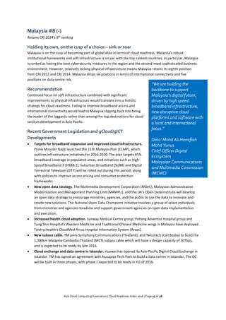 Asia Cloud Computing Association | Cloud Readiness Index 2016 | Page 25 of 38
Malaysia #8 (-)
Retains CRI 2014’s 8th
ranking
Holding its own, on the cusp of a choice – sink or soar
Malaysia is on the cusp of becoming part of global elite in terms of cloud readiness. Malaysia’s robust
institutional frameworks and soft infrastructure is on par with the top-ranked countries. In particular, Malaysia
is ranked as having the best cybersecurity measures in the region and the second-most sophisticated business
environment. However, relatively lacking physical infrastructure means Malaysia retains its eighth position
from CRI 2012 and CRI 2014. Malaysia drops six positions in terms of international connectivity and five
positions on data centre risk.
Recommendation
Continued focus on soft infrastructure combined with significant
improvements to physical infrastructure would translate into a holistic
strategy for cloud readiness. Failing to improve broadband access and
international connectivity would lead to Malaysia slipping back into being
the leader of the laggards rather than among the top destinations for cloud
services development in Asia Pacific.
Recent Government Legislation and gCloud/gICT
Developments
 Targets for broadband expansion and improved cloud infrastructure.
Prime Minister Najib launched the 11th Malaysia Plan (11MP), which
outlines infrastructure initiatives for 2016-2020. The plan targets 95%
broadband coverage in populated areas, and initiatives such as High-
Speed Broadband 2 (HSBB 2), Suburban Broadband (SUBB) and Digital
Terrestrial Television (DTT) will be rolled out during this period, along
with policies to improve access pricing and consumer protection
frameworks.
 New open data strategy. The Multimedia Development Corporation (MDeC), Malaysian Administrative
Modernization and Management Planning Unit (MAMPU), and the UK’s Open Data Institute will develop
an open data strategy to encourage ministries, agencies, and the public to use the data to innovate and
create new solutions. The National Open Data Champions initiative involves a group of select individuals
from ministries and agencies to advise and support government agencies on open data implementation
and execution.
 Increased health cloud adoption. Sunway Medical Centre group, Penang Adventist Hospital group and
Tung Shin Hospital's Western Medicine and Traditional Chinese Medicine wings in Malaysia have deployed
Telstra Health's CloudMed Arcus Hospital Information System (Arcus).
 New subsea cable. TM joins Symphony Communications (Thailand), and Telcotech (Cambodia) to build the
1,300km Malaysia-Cambodia-Thailand (MCT) subsea cable which will have a design capacity of 30Tbps,
and is expected to be ready by late 2016.
 Cloud exchange and data centre in Iskandar. Huawei has opened its Asia-Pacific Digital Cloud Exchange in
Iskandar. TM has signed an agreement with Nusajaya Tech Park to build a data centre in Iskandar. The DC
will be built in three phases, with phase 1 expected to be ready in H2 of 2016.
“We are building the
backbone to support
Malaysia’s digital future,
driven by high speed
broadband infrastructure,
new disruptive cloud
platforms and software with
a local and international
focus.”
Dato’ Mohd Ali Hanafiah
Mohd Yunus
Chief Officer Digital
Ecosystem
Malaysian Communications
and Multimedia Commission
(MCMC)
 
