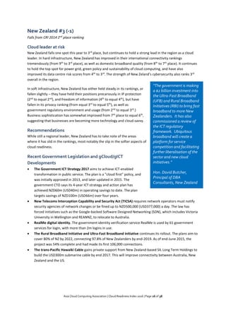 Asia Cloud Computing Association | Cloud Readiness Index 2016 | Page 26 of 38
New Zealand #3 (-1)
Falls from CRI 2014 2nd
place ranking
Cloud leader at risk
New Zealand falls one spot this year to 3rd
place, but continues to hold a strong lead in the region as a cloud
leader. In hard infrastructure, New Zealand has improved in their international connectivity rankings
tremendously (from 9th
to 3rd
place), as well as domestic broadband quality (from 8th
to 7th
place). It continues
to hold the top spot for power grid, green policy and sustainability of cloud computing, and have also
improved its data centre risk scores from 4th
to 3rd
. The strength of New Zeland’s cybersecurity also ranks 3rd
overall in the region.
In soft infrastructure, New Zealand has either held steady in its rankings, or
fallen slightly – they have held their positions precariously in IP protection
(2nd
to equal 2nd
), and freedom of information (4th
to equal 4th
), but have
fallen in its privacy ranking (from equal 3rd
to equal 5th
), as well as
government regulatory environment and usage (from 2nd
to equal 3rd
.)
Business sophistication has somewhat improved from 7th
place to equal 6th
,
suggesting that businesses are becoming more technology and cloud-savvy.
Recommendations
While still a regional leader, New Zealand has to take note of the areas
where it has slid in the rankings, most notably the slip in the softer aspects of
cloud readiness.
Recent Government Legislation and gCloud/gICT
Developments
 The Government ICT Strategy 2017 aims to achieve ICT-enabled
transformation in public service. The plan is a "cloud first" policy, and
was initially approved in 2013, and later updated in 2015. The
government CTO says its 4-year ICT strategy and action plan has
achieved NZD60m (USD40m) in operating savings to date. The plan
targets savings of NZD100m (USD66m) over four years.
 New Telecoms Interception Capability and Security Act (TICSA) requires network operators must notify
security agencies of network changes or be fined up to NZD500,000 (USD377,000) a day. The law has
forced initiatives such as the Google-backed Software Designed Networking (SDN), which includes Victoria
University in Wellington and REANNZ, to relocate to Australia.
 RealMe digital identity. The government identity verification service RealMe is used by 61 government
services for login, with more than 2m logins in use.
 The Rural Broadband Initiative and Ultra-Fast Broadband initiative continues its rollout. The plans aim to
cover 80% of NZ by 2022, connecting 97.8% of New Zealanders by end-2019. As of end-June 2015, the
project was 54% complete and had made its first 106,000 connections.
 The trans-Pacific Hawaiki Cable gains private support from New Zealand-based SIL Long Term Holdings to
build the USD300m submarine cable by end 2017. This will improve connectivity between Australia, New
Zealand and the US.
“The government is making
a $2 billion investment into
the Ultra-Fast Broadband
(UFB) and Rural Broadband
Initiatives (RBI) to bring fast
broadband to more New
Zealanders. It has also
commissioned a review of
the ICT regulatory
framework. Ubiquitous
broadband will create a
platform for service
competition and facilitating
further liberalisation of the
sector and new cloud
initiatives.”
Hon. David Butcher,
Principal of DBA
Consultants, New Zealand
 