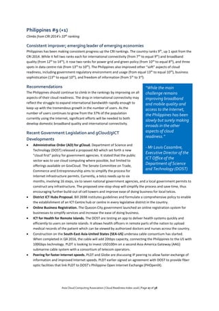 Asia Cloud Computing Association | Cloud Readiness Index 2016 | Page 27 of 38
Philippines #9 (+1)
Climbs from CRI 2014’s 10th
ranking
Consistent improver; emerging leader of emerging economies
Philippines has been making consistent progress up the CRI rankings. The country ranks 9th
, up 1 spot from the
CRI 2014. While it fell two ranks each for international connectivity (from 7th
to equal 9th
) and broadband
quality (from 12th
to 14th
), it rose two ranks for power grid and green policy (from 10th
to equal 8th
), and three
spots in data centre risk (from 13th
to 10th
). The Philippines also improved other “soft” aspects of cloud
readiness, including government regulatory environment and usage (from equal 13th
to equal 10th
), business
sophistication (13th
to equal 10th
), and freedom of information (from 5th
to 3rd
).
Recommendations
The Philippines should continue to climb in the rankings by improving on all
aspects of their cloud readiness. The drop in international connectivity may
reflect the struggle to expand international bandwidth rapidly enough to
keep up with the tremendous growth in the number of users. As the
number of users continues to grow from the 37% of the population
currently using the Internet, significant efforts will be needed to both
develop domestic broadband quality and international connectivity.
Recent Government Legislation and gCloud/gICT
Developments
 Administrative Order (AO) for gCloud. Department of Science and
Technology (DOST) released a proposed AO which set forth a new
"cloud first" policy for government agencies. It stated that the public
sector was to use cloud computing where possible, but limited to
offerings available on GovCloud. The Senate Committee on Trade,
Commerce and Entrepreneurship aims to simplify the process for
Internet infrastructure permits. Currently, a telco needs up to six
months, involving 16 steps, six to seven national government agencies, and a local government permits to
construct any infrastructure. The proposed one-stop-shop will simplify the process and save time, thus
encouraging further build-out of cell towers and improve ease of doing business for local telcos.
 District ICT Hubs Proposal. Bill 2698 institutes guidelines and formulate a comprehensive policy to enable
the establishment of an ICT Centre hub or centre in every legislative district in the country.
 Online Business Registration. The Quezon City government launched an online registration system for
businesses to simplify services and increase the ease of doing business.
 ICT for Health for Remote Islands. The DOST are testing an app to deliver health systems quickly and
efficiently to users on remote islands. It allows health officers in remote parts of the nation to upload
medical records of the patient which can be viewed by authorized doctors and nurses across the country.
 Construction on the South-East Asia-United States (SEA-US) undersea cable consortium has started.
When completed in Q4 2016, the cable will add 20tbps capacity, connecting the Philippines to the US with
100Gbps technology. PLDT is looking to invest USD100m on a second Asia-America Gateway (AAG)
submarine cable system with a consortium of telecom operators.
 Peering for faster Internet speeds. PLDT and Globe are discussing IP peering to allow faster exchange of
information and improved Internet speeds. PLDT earlier signed an agreement with DOST to provide fiber
optic facilities that link PLDT to DOST's Philippine Open Internet Exchange (PHOpenIX).
“While the main
challenge remains
improving broadband
and mobile quality and
access to the Internet,
the Philippines has been
slowly but surely making
inroads in the other
aspects of cloud
readiness.”
- Mr Louis Casambre,
Executive Director of the
ICT Office of the
Department of Science
and Technology (DOST)
 