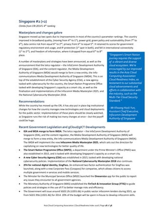 Asia Cloud Computing Association | Cloud Readiness Index 2016 | Page 28 of 38
Singapore #2 (+2)
Climbs from CRI 2014’s 4th
ranking
Masterplans and changes galore
Singapore moved up two spots due to improvements in most of the country’s parameter rankings. The country
improved in broadband quality, (moving from 4th
to 1st
), power grid, green policy and sustainability (from 7th
to
6th
), data centre risk from equal 6th
to 2nd
, privacy from 6th
to equal 5th
. It retained its scores for government
regulatory environment and usage, and IP protection (1st
spot in both), and fell in international connectivity
(1st
to 2nd
), and freedom of information, where it dropped from equal 6th
to 8th
place.
A number of masterplans and strategies have been announced, as well as the
announcement that the telco regulator – the InfoComm Development Authority
of Singapore (IDA), and the content regulator, the Media Development
Authority of Singapore (MDA) would merge to form a new entity, the Info-
communications Media Development Authority of Singapore (IMDA). This is on
top of the establishment of the Cyber Security Agency (CSA), a new agency
tasked with cybersecurity for the country, the Smart Nation Programme Office
tasked with developing Singapore’s capacity as a smart city, as well as the
finalisation and implementations of the Infocomm Media Masterplan 2025, and
the National Cybersecurity Masterplan 2018.
Recommendations
While the country has moved up the CRI, it has also put in place big institutional
changes for how the country manages new technologies and cloud deployments
for the public sector. Implementation of these plans should be closely watched,
as Singapore runs the risk of making too many changes at once – but the payoff
could be huge.
Recent Government Legislation and gCloud/gICT Developments
 IDA and MDA merge to form IMDA. The telco regulator – the InfoComm Development Authority of
Singapore (IDA), and the content regulator, the Media Development Authority of Singapore (MDA) will
merge to form a new entity, the Info-communications Media Development Authority of Singapore (IMDA).
The IMDA will implement the new Infocomm Media Masterplan 2025, which sets out the direction for
capitalizing on new technologies for better quality of life.
 The Smart Nation Programme Office (SNPO), a department under the Prime Minister’s Office (PMO) was
also established in 2015, and is tasked with developing Singapore’s capacity as a smart city.
 A new Cyber Security Agency (CSA) was established in 2015, tasked with developing national
cybersecurity policies. Implementation of the National Cybersecurity Masterplan 2018 also continues.
 2FA for national digital identity, SingPass. An enhanced two-factor authentication for SingPass was
launched, along with a new Corporate Pass (Corppass) for companies, which allows citizens to access
multiple government e-services and mobile services.
 The Minister for the Municipal Services Office (MSO) launched the Oneservice app for the public to report
any issues they encounter to all government agencies.
 The Monetary Authority of Singapore (MAS) established the FinTech & Innovation Group (FTIG) to guide
policies and strategies in the use of IT to better manage risks and efficiency.
 The Government will issue around SGD2.2b (USD1.6b) in public-sector infocomm tenders during 2015, up
from SGD1.95b (USD1.4b) for 2014. 20% of the budget will be spent in-house to develop infocomm skills.
“Singapore’s Smart Nation
journey requires the support
of a vibrant and diverse
cloud ecosystem. We’re
encouraged by our improved
results in the Asia Cloud
Computing Association
Cloud Readiness Index, as
testament to our substantial
cloud advancements and
efforts in collaboration with
the industry, such as the
Multi-Tier Cloud Security
Standard.”
- Mr Khoong Hock Yun,
Assistant Chief Executive,
Infocomm Development
Authority of Singapore
 