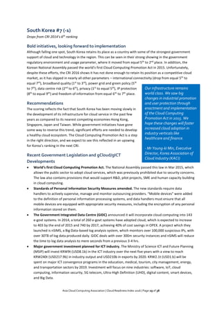 Asia Cloud Computing Association | Cloud Readiness Index 2016 | Page 29 of 38
South Korea #7 (-1)
Drops from CRI 2014’s 6th
ranking
Bold initiatives, looking forward to implementation
Although falling one spot, South Korea retains its place as a country with some of the strongest government
support of cloud and technology in the region. This can be seen in their strong showing in the government
regulatory environment and usage parameter, where it moved from equal 5th
to 2nd
place. In addition, the
Korean National Assembly passed the world’s first Cloud Computing Promotion Act in 2015. Unfortunately,
despite these efforts, the CRI 2016 shows it has not done enough to retain its position as a competitive cloud
market, as it has slipped in nearly all other parameters – international connectivity (drop from equal 5th
to
equal 7th
), broadband quality (1st
to 3rd
), power grid and green policy (5th
to 7th
), data centre risk (2nd
to 6th
), privacy (1st
to equal 5th
), IP protection
(8th
to equal 9th
) and freedom of information from equal 6th
to 7th
place.
Recommendations
The scoring reflects the fact that South Korea has been moving slowly in
the development of its infrastructure for cloud service in the past few
years as compared to its nearest competing economies Hong Kong,
Singapore, Japan and Taiwan. While government initiatives have gone
some way to reverse this trend, significant efforts are needed to develop
a healthy cloud ecosystem. The Cloud Computing Promotion Act is a step
in the right direction, and we expect to see this reflected in an upswing
for Korea’s ranking in the next CRI.
Recent Government Legislation and gCloud/gICT
Developments
 World’s first Cloud Computing Promotion Act. The National Assembly passed this law in Mar 2015, which
allows the public sector to adopt cloud services, which was previously prohibited due to security concerns.
The law also contains provisions that would support R&D, pilot projects, SME and human capacity building
in cloud computing.
 Standards of Personal Information Security Measures amended. The new standards require data
handlers to actively supervise, manage and monitor outsourcing providers. “Mobile devices” were added
to the definition of personal information processing systems, and data handlers must ensure that all
mobile devices are equipped with appropriate security measures, including the encryption of any personal
information stored on them.
 The Government Integrated Data Centre (GIDC) announced it will incorporate cloud computing into 143
e-govt systems. In 2014, a total of 260 e-govt systems have adopted cloud, which is expected to increase
to 403 by the end of 2015 and 740 by 2017, achieving 40% of cost savings in OPEX. A project which they
launched is nSIMS, a Big Data-based log analysis system, which monitors over 100,000 suspicious IPs, with
over 30TB of log data produced daily. GIDC deals with over 300m security instances and nSIMS will reduce
the time to log data analysis to mere seconds from a previous 3-4 hrs.
 Major government investment planned for ICT industry. The Ministry of Science ICT and Future Planning
(MSIP) will invest KRW9t (USD8.1b) in the ICT industry over the next five years with a view to reach
KRW240t (USD217.9b) in industry output and USD210b in exports by 2020. KRW2.1t (USD1.b) will be
spent on major ICT convergence programs in the education, medical, tourism, city management, energy,
and transportation sectors by 2019. Investment will focus on nine industries: software, IoT, cloud
computing, information security, 5G telecom, Ultra-High Definition (UHD), digital content, smart devices,
and Big Data.
Our infrastructure remains
world class. We saw big
changes in industrial promotion
and user protection through
enactment and implementation
of the Cloud Computing
Promotion Act in 2015. We
hope these changes will foster
increased cloud adoption in
industry verticals like
healthcare and finance.
- Mr Young-ki Min, Executive
Director, Korea Association of
Cloud Industry (KACI)
 