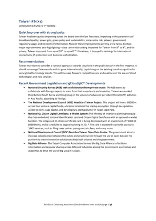Asia Cloud Computing Association | Cloud Readiness Index 2016 | Page 30 of 38
Taiwan #6 (+1)
Climbs from CRI 2014’s 7th
ranking
Quiet improver with strong basics
Taiwan has been quietly improving across the board over the last few years, improving in the parameters of
broadband quality; power grid, green policy and sustainability; data centre risk; privacy; government
regulatory usage; and freedom of information. Most of these improvements were by a few ranks, but two
major improvements bear highlighting – data centre risk ranking improved for Taiwan from 8th
to 4th
, and for
privacy, Taiwan improved from equal 10th
to equal 2nd
. Elsewhere, it dropped in rankings for international
connectivity; IP protection; and business sophistication.
Recommendations
Taiwan may want to consider a national approach towards cloud use in the public sector in the first instance. It
should encourage Taiwanese brands to grow internationally, capitalising on the existing brand recognition for
some global technology brands. This will increase Taiwan’s competitiveness and readiness in the area of cloud
technologies and new services.
Recent Government Legislation and gCloud/gICT Developments
 National Security Bureau (NSB) seeks collaboration from private sector: The NSB wants to
collaborate with foreign experts to learn from their experience and expertise. Taiwan was ranked
third behind South Korea and Hong Kong on the volume of advanced persistent threat (APT) activities
in Asia Pacific, according to FireEye.
 The National Development Council (NDC) HeadStart Taiwan Project: This project will invest USD83m
across four venture capital funds, and aims to bolster the startup ecosystem through deregulation,
access to early-stage capital, and developing a startup cluster in Taipei Expo Park.
 National ID, Citizen Digital Certificate, e-Wallet System: The Ministry of Interior is planning to equip
the chip-embedded national identification card and Citizen Digital Certificate with an optional e-wallet
function. The integrated ID-citizen certificate card is being developed with an investment of TWD8.1b
(USD248m), and is scheduled to begin circulating in 2017. The card is expected to provide access to
3,000 services, such as filing taxes online, paying motorist fees, and many more.
 National Development Council (NDC) launches Taiwan Open Data Centre: The government aims to
increase collaboration between the public and private sector through the use of open data on the
platform to create innovative solutions to help both citizens and the government.
 Big Data Alliance: The Taipei Computer Association formed the Big Data Alliance to facilitate
information and resource sharing across different industries among the government, enterprises and
academics to drive the use of Big Data in Taiwan.
 