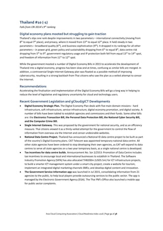 Asia Cloud Computing Association | Cloud Readiness Index 2016 | Page 31 of 38
Thailand #10 (-1)
Falls from CRI 2014’s 9th
ranking
Digital economy plans mooted but struggling to gain traction
Thailand’s slips one rank despite improvements in two parameters – international connectivity (moving from
8th
to equal 7th
place), and privacy, where it moved from 13th
to equal 12th
place. It held steady in two
parameters – broadband quality (6th
), and business sophistication (9th
). It dropped in its rankings for all other
parameters – in power grid, green policy and sustainability dropping from 6th
to equal 8th
, data centre risk
dropping from 5th
to 9th
, government regulatory usage and IP protection both fell from equal 13th
to 14th
spot,
and freedom of information from 11th
to 12th
spot.
While the government mooted a number of Digital Economy Bills in 2015 to accelerate the development of
Thailand into a digital economy, progress has been slow and at times, confusing as similar bills are merged. In
addition, a controversial Single Internet Gateway plan was floated as a possible method of improving
cybersecurity, resulting in a strong backlash from Thai citizens who saw the plan as a veiled attempt to censor
the Internet.
Recommendations
Accelerating the finalisation and implementation of the Digital Economy Bills will go a long way in helping to
reduce the level of legislative and regulatory uncertainty for cloud and technology users.
Recent Government Legislation and gCloud/gICT Developments
 Digital Economy Strategic Plan. The Digital Economy Plan deals with five main domain missions - hard
infrastructure, soft infrastructure, service infrastructure, digital economy promotion, and digital society. A
number of bills have been tabled to establish agencies and commissions and their funds. Some other bills
are: the Electronics Transaction Bill, the Personal Data Protection Bill, the National Cyber Security Bill,
and the Computer Crime Bill.
 Single Internet Gateway. This was proposed by the government for national security, and as an efficiency
measure. Thai citizens viewed it as a thinly-veiled attempt for the government to control the flow of
information from overseas via the Internet and censor undesirable websites.
 National Data Centre Project. Thailand has announced a National ID data centre project to be built as part
of the country’s Digital Economy plans. CAT Telecom was appointed temporary national data centre. All
other state agencies have been ordered to stop developing their own agencies, as CAT will expand its data
centres to serve all state agencies on a two year temporary basis, as a single national centre is developed.
 Tax incentives for data centre builds. Announcement No. Sor 2/2553: Promotion of Data Centre includes
tax incentives to encourage local and international businesses to establish in Thailand. The Software
Industry Promotion Agency (SIPA) has also allocated THB200m (USD5.5m) for ICT infrastructure projects,
to build a smarter ICT management system under a smart city project; create a website for tourism;
implement an integrated digital marketing channels SMEs; and develop digital content and innovation.
 The Government Service Information app was launched in Jul 2015, consolidating information from 21
agencies to the public, to help local players provide outsourcing services to the public sector. The app is
managed by the Electronic Government Agency (EGA). The Thai PM’s Office also launched a mobile app
for public sector complaints.
 