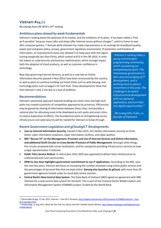 Asia Cloud Computing Association | Cloud Readiness Index 2016 | Page 32 of 38
Vietnam #14 (-)
No change from CRI 2014’s 14th
ranking
Ambitious plans slowed by weak fundamentals
Vietnam’s ranking belies the potential of its market, and the ambitions of its plans. It has been called a “free
wi-fi paradise” because many cafes and shops offer Internet access without charges11
, and it is home to over
20m computer gamers.12
And yet while Vietnam has made improvements in its rankings for broadband quality,
power grid and green policy, privacy, government regulatory environment, IP protection and freedom of
information, its improvements have only allowed it to keep pace with the region,
scoring marginally less than China, which ranked at #13 in the CRI 2016. It ranks
the lowest on cybersecurity and business sophistication, which strongly impact
both the adoption of cloud products, as well as customer confidence in
technology.
New laws governing Internet Services, as well as a new law on Online
Information Security (passed in Nov 2015) have been announced by the country,
as well as plans to continue building out Smart Cities such as with Danang, and
technology parks such as Saigon's Hi-Tech Park. These developments show that
that Vietnam’s rank is not due to a lack of ambition.
Recommendations
Vietnam’s piecemeal approach towards building out smart cities and high-tech
parks has created a pastiche of competitive approaches by provinces. Efficiencies
may be gained by sharing of information between these cities, and possibly a
national plan for allocating areas to be developed as tech parks and smart cities,
to reduce duplication of efforts. The foundational work on strengthening access
infrastructure and cybersecurity will be needed for Vietnam to break through.
Recent Government Legislation and gCloud/gICT Developments
 Law on Internet Information Security. Passed in Nov 2015, this tackles information security on three
levels: cyber information violations, cyber information conflicts, and cyber warfare.
 MIC “Decree 72” on the Management, Provision and Use of Internet Services and Online Information,
and additional Draft Circular on Cross-Border Provision of Public Management. Amongst other things,
this circular proposed both server localisation, and for companies providing infrastructure services to have
a legal representative in Vietnam.
 Public Telco Service Rollout. A rollout plan 2015-2020 was approved to deliver telco infrastructure to
underserved and rural communities.
 DPM Vu Duc Dam highlights government commitment to use IT applications. According to the MIC, over
the next five years, Vietnam will focus on increasing the number of people using online public services and
the percentages of personal files that are kept online. Danang also launches its gCloud, with more than 20
government agencies hosted under its cloud data centre solution.
 Central Bank’s New Central Data System. The State Bank of Vietnam (SBV) signed an agreement with IBM
Vietnam for a new central data system for the bank. This is part of the Financial Sector Modernization and
Information Management System (FSMIMS) project, funded by the World Bank.
11 VietnamNet Bridge, 21 Dec 2015, Vietnam – Free Wi-Fi Paradise, http://english.vietnamnet.vn/fms/science-it/148843/vietnam---free-
wi-fi-paradise.html
12 OneSky Blog, 11 Aug 2015, What No One Tells You About Vietnam’s Mobile Games Market, http://www.oneskyapp.com/blog/vietnam-
mobile-game/
“Vietnam’s ranking hides a
young and energetic
programming community,
which is powering our
entrepreneurial spirit. The
Vietnamese government is
also very encouraging of IT
development, and is
working hard to attract
investment in this area. The
challenge is to match
infrastructural development
with our personal
aspirations, and turn that
into digital opportunities.”
- Mr Lương Hữu Tuấn, co-
founder of Vietstack
 