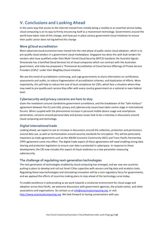 Asia Cloud Computing Association | Cloud Readiness Index 2016 | Page 33 of 38
V. Conclusions and Looking Ahead
In the same way that access to the Internet moved from initially being a novelty to an essential service today,
cloud computing is on its way to firmly ensconcing itself as a mainstream technology. Governments around the
world have taken note of this change, and have put in place various government cloud initiatives to ensure
their public sector does not lag behind this change.
More gCloud accreditation
More advanced cloud economies have moved into the next phase of public sector cloud adoption, which is to
pre-qualify cloud vendors in a government cloud marketplace. Singapore has done this with bulk tenders for
vendors who have qualified under their Multi-Tiered Cloud Security (MTCS) standard, the Australia Signals
Directorate has a Certified Cloud Services list of cloud companies which can contract with the Australian
government, and India has proposed a "Provisional Accreditation of Cloud Service Offerings of Private Service
Providers (CSPs)" under their MeghRaj Cloud Initiative.
We see this trend of accreditation continuing, and urge governments to share information on certification,
assessments and audits, to reduce fragmentation of accreditation schemes, and duplication of efforts. More
importantly, this will help to reduce the cost of local compliance for CSPs, which face a situation where they
may need to pre-qualify each service they offer with every country government on a national or even federal
level.
Cybersecurity and privacy concerns are here to stay
Given the revelations around clandestine government surveillance, and the breakdown of the "Safe Harbour"
agreement between the EU and USA, privacy and cybersecurity issues have taken centre stage in international
forums. When coupled with the phenomenal increase in personal mobile device usage and smartphone
penetration, concerns around personal data and privacy issues look to be a mainstay in discussions around
cloud computing and technology.
Digital international trade
Looking ahead, we expect to see an increase in discussions around the collection, protection and permissions
around data use, as well as harmonisation around security standards for encryption. This will be particularly
important as trade agreements such as the ASEAN Economic Community (AEC) and Trans-Pacific Partnership
(TPP) agreement come into effect. The digital trade aspect of these agreements will need enabling strong data
sharing and protection legislation to ensure user data is protected in cyberspace. In response to these
development, the CRI now includes this aspect of cloud readiness as a new parameter measuring
cybersecurity.
The challenge of regulating next-generation technologies
The next generation of technologies enabled by cloud computing has emerged, and we now see countries
putting in plans to develop and roll out Smart Cities capacities with sensors and big data and analytics tools.
Regulating these new technologies and stimulating innovation will be a core regulatory focus for governments,
and we applaud the efforts of countries making plans to step ahead of the technology curve today.
To enable excellence in policymaking as we work towards a conducive environment for cloud usage and
adoption across Asia Pacific, we welcome discussions with government agencies, the private sector, and other
associations and organisations. Do contact us at info@asiacloudcomputing.org, or visit
http://www.asiacloudcomputing.org. We look forward to having conversations with you.
 