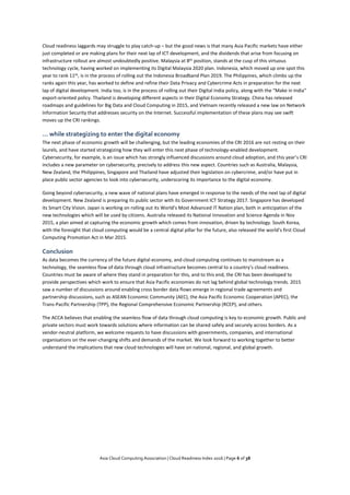 Asia Cloud Computing Association | Cloud Readiness Index 2016 | Page 6 of 38
Cloud readiness laggards may struggle to play catch-up – but the good news is that many Asia Pacific markets have either
just completed or are making plans for their next lap of ICT development, and the dividends that arise from focusing on
infrastructure rollout are almost undoubtedly positive. Malaysia at 8th position, stands at the cusp of this virtuous
technology cycle, having worked on implementing its Digital Malaysia 2020 plan. Indonesia, which moved up one spot this
year to rank 11th, is in the process of rolling out the Indonesia Broadband Plan 2019. The Philippines, which climbs up the
ranks again this year, has worked to define and refine their Data Privacy and Cybercrime Acts in preparation for the next
lap of digital development. India too, is in the process of rolling out their Digital India policy, along with the “Make in India”
export-oriented policy. Thailand is developing different aspects in their Digital Economy Strategy. China has released
roadmaps and guidelines for Big Data and Cloud Computing in 2015, and Vietnam recently released a new law on Network
Information Security that addresses security on the Internet. Successful implementation of these plans may see swift
moves up the CRI rankings.
... while strategizing to enter the digital economy
The next phase of economic growth will be challenging, but the leading economies of the CRI 2016 are not resting on their
laurels, and have started strategizing how they will enter this next phase of technology-enabled development.
Cybersecurity, for example, is an issue which has strongly influenced discussions around cloud adoption, and this year’s CRI
includes a new parameter on cybersecurity, precisely to address this new aspect. Countries such as Australia, Malaysia,
New Zealand, the Philippines, Singapore and Thailand have adjusted their legislation on cybercrime, and/or have put in
place public sector agencies to look into cybersecurity, underscoring its importance to the digital economy.
Going beyond cybersecurity, a new wave of national plans have emerged in response to the needs of the next lap of digital
development. New Zealand is preparing its public sector with its Government ICT Strategy 2017. Singapore has developed
its Smart City Vision. Japan is working on rolling out its World’s Most Advanced IT Nation plan, both in anticipation of the
new technologies which will be used by citizens. Australia released its National Innovation and Science Agenda in Nov
2015, a plan aimed at capturing the economic growth which comes from innovation, driven by technology. South Korea,
with the foresight that cloud computing would be a central digital pillar for the future, also released the world’s first Cloud
Computing Promotion Act in Mar 2015.
Conclusion
As data becomes the currency of the future digital economy, and cloud computing continues to mainstream as a
technology, the seamless flow of data through cloud infrastructure becomes central to a country’s cloud readiness.
Countries must be aware of where they stand in preparation for this, and to this end, the CRI has been developed to
provide perspectives which work to ensure that Asia Pacific economies do not lag behind global technology trends. 2015
saw a number of discussions around enabling cross border data flows emerge in regional trade agreements and
partnership discussions, such as ASEAN Economic Community (AEC), the Asia Pacific Economic Cooperation (APEC), the
Trans-Pacific Partnership (TPP), the Regional Comprehensive Economic Partnership (RCEP), and others.
The ACCA believes that enabling the seamless flow of data through cloud computing is key to economic growth. Public and
private sectors must work towards solutions where information can be shared safely and securely across borders. As a
vendor-neutral platform, we welcome requests to have discussions with governments, companies, and international
organisations on the ever-changing shifts and demands of the market. We look forward to working together to better
understand the implications that new cloud technologies will have on national, regional, and global growth.
 