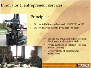 Principles:
• Do not tell clients what to do EXCEPT  IP
• Do not market clients’ products for them
• Ensure we maintain climate of non-
disclosure and confidentiality
• Avoid conflicts of interest (self and
among clients)
• Use a variety of models and
approaches
Innovator & entrepreneur services
 