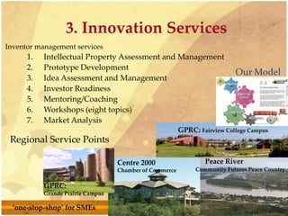 3. Innovation Services
Inventor management services
1. Intellectual Property Assessment and Management
2. Prototype Development
3. Idea Assessment and Management
4. Investor Readiness
5. Mentoring/Coaching
6. Workshops (eight topics)
7. Market Analysis
GPRC: Fairview College Campus
GPRC:
Grande Prairie Campus
Centre 2000
Chamber of Commerce
Peace River
Community Futures Peace Country
Regional Service Points
Our Model
‘one-stop-shop’ for SMEs
 