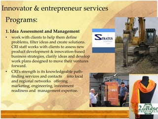 Programs:
1. Idea Assessment and Management
• work with clients to help them define
problems, filter ideas and create solutions.
CRI staff works with clients to assess new
product development & innovation-based
business strategies, clarify ideas and develop
work plans designed to move their ventures
forward.
• CRI’s strength is its knowledgeable path-
finding services and contacts into local
and regional networks offering
marketing, engineering, investment
readiness and management expertise.
Innovator & entrepreneur services
 