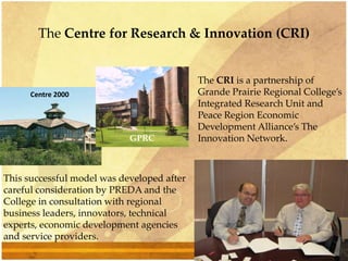 The Centre for Research & Innovation (CRI)
This successful model was developed after
careful consideration by PREDA and the
College in consultation with regional
business leaders, innovators, technical
experts, economic development agencies
and service providers.
The CRI is a partnership of
Grande Prairie Regional College’s
Integrated Research Unit and
Peace Region Economic
Development Alliance’s The
Innovation Network.
Centre 2000
GPRC
 