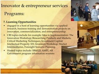 Programs:
7. Learning Opportunities
• engaged in a host of learning opportunities via applied
research, business training and demonstration projects on
innovation, commercialization, and entrepreneurship.
• CRI topics include for example: Idea to Implementation: The
Innovation Workshop; Researching Products and Markets;
Critical Marketing Techniques; Investment Capital;
Intellectual Property 101; Inventors Workshop; Market
Intermediaries, Foresight Scenario Planning.
• Hosted topics include: SR&ED, AMFI, AB
Government program information sessions
Innovator & entrepreneur services
 