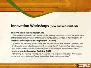 Innovation Workshops (new and refurbished)
Equity Capital Workshop (ECW)
“This workshop provides information on the types of investment capital; the application
of that capital at every stage of the development process, and tips on how to access it!”
Intellectual Property Management (IP 101)
“If you do not routinely protect all of your business assets with patents, copyrights and
trademarks - what’s to stop someone from using them? This workshop addresses why
you should make intellectual property protection a standard operating procedure!”
Innovation Ambassador Training (IAT)
“Obtaining the training you require in order to be a confident Innovation Ambassador
and or be a more informed (about innovation) Advisory Team member”
 