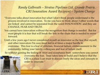 ‚Everyone talks about innovation but what I don’t think people understand is the
process involved in innovation. To me you have to think about 3 other words that
are linked and cannot be separated from the word INNOVATION and they are
CHANGE, FEAR AND TRUST.
You cannot have innovation without the recognition that change is needed. But for
most people it is fear that will break the link in the chain that is needed to move
forward.
Until a few years ago I never considered myself an innovator so the fear that myself,
and other innovators I’m sure must feel is at times a major hurdle to
overcome. This fear is a fear of criticism, financial failure, embarrassment in the
community, failing your family, colleagues and fear of failure itself.
So without gaining the feeling of trust and acceptance from somewhere you cannot
overcome the fear. Trust takes time to build and I believe that the
CRI is a place I can trust to discuss freely the ideas and concepts in
order to innovate.‚
Randy Galbreath – Stratus Pipelines Ltd. Grande Prairie
CRI Innovation Award Recipient – System Change
 
