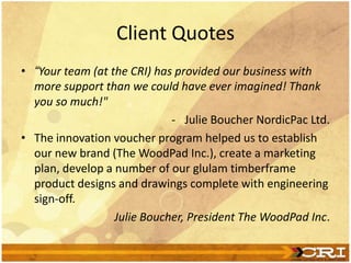 Client Quotes
• “Your team (at the CRI) has provided our business with
more support than we could have ever imagined! Thank
you so much!"
- Julie Boucher NordicPac Ltd.
• The innovation voucher program helped us to establish
our new brand (The WoodPad Inc.), create a marketing
plan, develop a number of our glulam timberframe
product designs and drawings complete with engineering
sign-off.
Julie Boucher, President The WoodPad Inc.
 