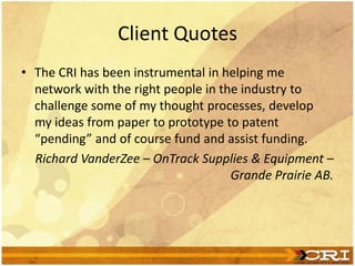Client Quotes
• The CRI has been instrumental in helping me
network with the right people in the industry to
challenge some of my thought processes, develop
my ideas from paper to prototype to patent
“pending” and of course fund and assist funding.
Richard VanderZee – OnTrack Supplies & Equipment –
Grande Prairie AB.
 