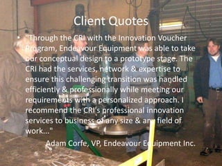 Client Quotes
• "Through the CRI with the Innovation Voucher
Program, Endeavour Equipment was able to take
our conceptual design to a prototype stage. The
CRI had the services, network & expertise to
ensure this challenging transition was handled
efficiently & professionally while meeting our
requirements with a personalized approach. I
recommend the CRI's professional innovation
services to business of any size & any field of
work..."
Adam Corfe, VP, Endeavour Equipment Inc.
 