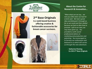 2nd Base Originals
is a web based business
offering creative &
fashionable accessories for
breast cancer survivors.
“Wow what can we say... we
met you (CRI) when we had hit
a brick wall. We had a great
idea and followed it through as
far as we could and then stalled
because we had no idea how to
proceed. Left to our own, we
may have given up… You
provided us with sound
professional advice on
marketing and production and
patenting. You encouraged us
to harness our enthusiasm and
believed in us which still carries
us through this new adventure.
- Katherine Fleming
Co CEO 2nd Base Originals
About the Centre for
Research & Innovation…
 