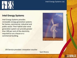 Intel Energy Systems Ltd.
Intel Energy Systems
Intel Energy Systems provides
renewable energy generation systems
for homes, commercial, industrial and
public sector. Their hybrid solar wind
generation system can provide greater
than 100 per cent of the electricity
required to run a house or a
commercial building.
CRI Service provided: innovation voucher
Sam Perera
 