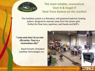 The most reliable, economical,
‘start it & forget it’
Heat Trace System on the market!
"I only wish that I'd run into
CRI earlier. They're a
tremendous ally!"
- David Forseth, President
Cataflow Technologies Inc.
The Cataflow system is a flameless, self-powered hydronic heating
system, designed to operate away from the power grid.
Perfect for flow lines, pipelines, well heads and BOP’s.
 