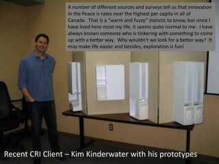 Recent CRI Client – Kim Kinderwater with his prototypes
A number of different sources and surveys tell us that innovation
in the Peace is rates near the highest per capita in all of
Canada. That is a “warm and fuzzy” statistic to know, but since I
have lived here most my life, it seems quite normal to me. I have
always known someone who is tinkering with something to come
up with a better way. Why wouldn’t we look for a better way? It
may make life easier and besides, exploration is fun!
 