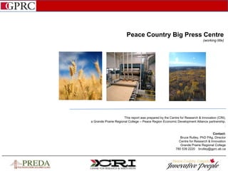 Peace Country Big Press Centre
(working title)
This report was prepared by the Centre for Research & Innovation (CRI),
a Grande Prairie Regional College – Peace Region Economic Development Alliance partnership.
.
Contact:
Bruce Rutley, PhD PAg, Director
Centre for Research & Innovation
Grande Prairie Regional College
780 539 2220 brutley@gprc.ab.ca
 