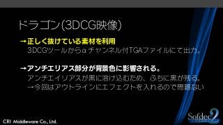 ドラゴン(3DCG映像)
→正しく抜けている素材を利用
3DCGツールからαチャンネル付TGAファイルにて出力。
→アンチエリアス部分が背景色に影響される。
アンチエイリアスが黒に溶け込むため、ふちに黒が残る。
→今回はアウトラインにエフェクトを入れるので問題ない
 