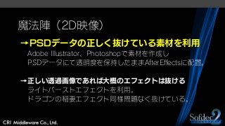 魔法陣（2D映像）
→PSDデータの正しく抜けている素材を利用
Adobe Illustrator、Photoshopで素材を作成し
PSDデータにて透明度を保持したままAfterEffectsに配置。
→正しい透過画像であれば大概のエフェクトは抜ける
ライトバーストエフェクトを利用。
ドラゴンの稲妻エフェクト同様問題なく抜けている。
 