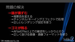 問題の解決
→端が黒ずむ
→背景色を変える
→チャンネル/キーイングエフェクトで処理
→正しいレンダリング設定を使う
→ゴミが残る
→AfterEffect上での確認をしっかりと行う
→正しく抜ける画像・画像フォーマットを使う
 