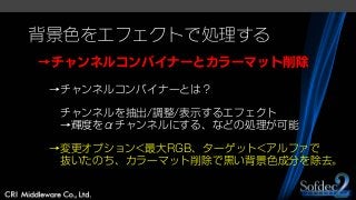 背景色をエフェクトで処理する
→チャンネルコンバイナーとカラーマット削除
→チャンネルコンバイナーとは？
チャンネルを抽出/調整/表示するエフェクト
→輝度をαチャンネルにする、などの処理が可能
→変更オプション<最大RGB、ターゲット<アルファで
抜いたのち、カラーマット削除で黒い背景色成分を除去。
 