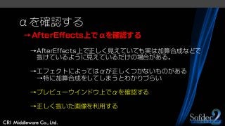 αを確認する
→AfterEffects上でαを確認する
→AfterEffects上で正しく見えていても実は加算合成などで
抜けているように見えているだけの場合がある。
→エフェクトによってはαが正しくつかないものがある
→特に加算合成をしてしまうとわかりづらい
→プレビューウインドウ上でαを確認する
→正しく抜いた画像を利用する
 