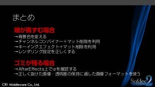 まとめ
端が黒ずむ場合
→背景色を変える
→チャンネルコンバイナー＋マット削除を利用
→キーイングエフェクト＋マット削除を利用
→レンダリング設定を正しくする
ゴミが残る場合
→AfterEffects上でαを確認する
→正しく抜けた画像・透明度の保持に適した画像フォーマットを使う
 