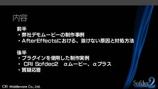 内容
前半
・弊社デモムービーの制作事例
・AfterEffectsにおける、抜けない原因と対処方法
後半
・プラグインを使用した制作実例
・ CRI Sofdec2 αムービー、αプラス
・質疑応答
 