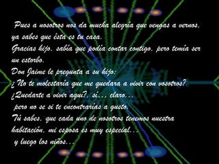 Pues a nosotros nos da mucha alegría que vengas a vernos, ya sabes que ésta es tu casa. Gracias hijo, sabía que podía contar contigo, pero temía ser un estorbo.  Don Jaime le pregunta a su hijo: ¿ No te molestaría que me quedara a vivir con vosotros? ¿Quedarte a vivir aquí?, sí… claro... pero no se si te encontrarías a gusto. Tú sabes, que cada uno de nosotros tenemos nuestra habitación, mi esposa es muy especial...  y luego los niños...  