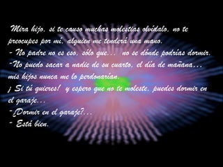 Mira hijo, si te causo muchas molestias olvídalo, no te preocupes por mí,   alguien me tenderá una mano. - No padre no es eso, sólo que...  no se dónde podrías dormir.  No puedo sacar a nadie de su cuarto, el día de mañana… mis hijos nunca me lo perdonarían. ¡ Si tú quieres!  y espero que no te moleste, puedes dormir en el garaje... ¿Dormir en el garaje?...  Está bien. 