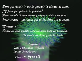 Moraleja.-  El que en vida reparte entre los hijos toda su hacienda.  Se queda sin hijos y sin hacienda. Estoy guardando lo que ha gravado la cámara de video,  ¿ Y para qué quieres, lo gravado?  Para cuando tú seas mayor y vayas a vivir a mi casa.  Hacer contigo …lo mismo que tú has hecho con tu padre.  Fuentes: Texto y fotografías .- Jearsil Música Rudy Ventura Diseño  .- Jearsil 