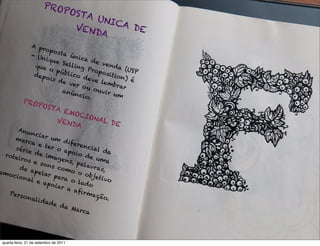 PRO
                           POST
                               A UN
                                    ICA
                             VEN        DE
                                 DA
                 A pr
                      opos
                 - Un        ta ú
                       ique       nica
                              Selli      de v
                  que               ng P       end
                        o pú             ropo         a (U
                               blico                       SP
                  de p o                       si t i o
                         is d         deve              n) é
                              e ve           lemb
                                   r ou              rar
                              anú         o u vi
                                   ncio          r um
                                       .
            PRO
               POST
                   A EM
                         O CI
                    VEN      ONA
                        DA       L DE
      An u
           ncia
     mar         r um
          ca e            d ife
                 ter o         renc
     séri                 ap o i     ial d
          e de                   o de       a
 rote             imag
      iros               ens,          uma
            e so               pala
      de a         ns c              vra s
            pela         o mo             ,
emo                r pa         o ob
    cion                 ra o         jetiv
         al e                               o
                 ap o i         lado
                        ar a
                              aﬁr
  Pers                             maç
        ona                             ão.
            l i da
                   de d
                          a Ma
                                 rca




 quarta-feira, 21 de setembro de 2011
 