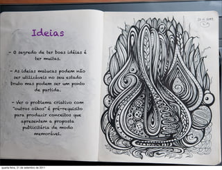 Ideias
     - O segredo de ter boas idéias é
                           ter muitas.


       - As ideias malucas podem não
          ser utilizáveis no seu estado
       bruto mas podem ser um ponto
                           de partida.


        - Ver o problema criativo com
         “outros olhos” é pré-requisito
          para produzir conceitos que
                apresentem a proposta
                 publicitária de modo
                          memorável.




quarta-feira, 21 de setembro de 2011
 