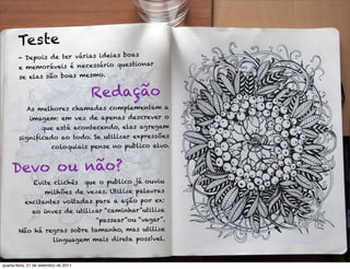 Tes te
                                       boas
        - Depo is de ter várias ideias
                                       es tionar
        e memoráveis é necessário qu
        se elas são boas mesmo.

                                       Re dação
            As melhores chamadas complementam a
             imagem: em vez de apenas descrever o
                que está acontecendo, elas agregam
        signiﬁcado ao todo. Se utilizar expressões
                coloquiais pense no publico alvo.


     Devo o u não?
             Evite clichês que o publico já ouviu
                 milhões de vezes. Utilize palavras
           excitantes voltadas para a ação por ex:
             ao inves de utilizar “caminhar”utilize
                             “passear”ou “vagar”.
        Não há regras sobre tamanho, mas utilize
                 linguagem mais direta possível.



quarta-feira, 21 de setembro de 2011
 