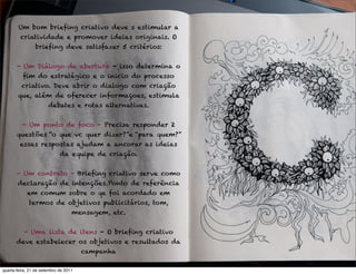 Um bom brieﬁng criativo deve s estimular a
         criatividade e promover ideias originais. O
                brieﬁng deve satisfazer 5 critérios:


       - Um Diálogo de abertura - isso determina o
          ﬁm do estratégico e o inicio do processo
         criativo. Deve abrir o dialogo com criação
       que, além de oferecer informaçoes, estimula
                       debates e rotas alternativas.


          - Um ponto de foco - Precisa responder 2
       questões “o que vc quer dizer?”e “para quem?”
         essas respostas ajudam a ancorar as ideias
                             da equipe de criação.


       - Um contrato - Brieﬁng criativo serve como
       declaração de intenções.Ponto de referência
            em comum sobre o qe foi acordado em
             termos de objetivos publicitários, tom,
                                   mensagem, etc.


           - Uma lista de itens - O brieﬁng criativo
       deve estabelecer os objetivos e resultados da
                                       campanha

quarta-feira, 21 de setembro de 2011
 