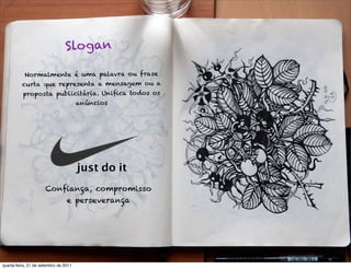 Slogan

           Normalmente é uma palavra ou frase
          curta que representa a mensagem ou a
          propos ta publicitária. Uniﬁca todos os
                                       anúncios




                                       just do it
                      Conﬁança, compromisso
                                 e perseverança




quarta-feira, 21 de setembro de 2011
 