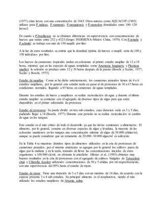 (1977) crían larvas con una concentración de 184/l. Otros autores como AQUACOP (1983)
utilizan para P. indicus, P.vannamei, P.merguiensis y P.monodon densidades entre 100–120
larvas/l.
En cuanto a P.brasiliensis no se obtienen diferencias en supervivencia con concentraciones de
huevos que varían entre 252 y 432/l (Grupo INDERENA-Misión China, 1979). Con P.notialis y
P.schmitti se trabaja con más de 150 nauplii por litro.
A la luz de estos resultados se estima que la densidad óptima de huevos o nauplii sería de 100 y
150 individuos por litro.
Los huevos de camarones tropicales tardan en eclosionar al primer estadío naupliar de 12 a 18
horas, mientras que en las especies de aguas templadas como Artemesia longinaris y Pleoticus
muelleri la eclosión se produce entre 12 y 36 horas después de la puesta (Boschi y Scelzo, 1977;
Scelzo y Boschi, 1975).
Estadio de nauplius: Como se ha dicho anteriormente, los camarones peneidos tienen de 4 a 6
estadios naupliares, por lo general este estadio tarda en pasar al de protozoea de 30 a 67 horas en
condiciones normales, llegando a 85 horas en camarones de aguas templadas.
Durante los estadios de huevo y naupliares se realiza recirculación de agua y durante el último
estadio naupliar se comienza con el agregado de diversos tipos de algas para que estén
disponibles en el primer subestadio de protozoea.
Estadio de protozoea: Se puede dividir en tres sub-estadios, cuya duracion varía en 3 y 5 días,
pudiendo llegar a 14 (Boschi, 1977). Durante este periodo no se realiza recirculación ni cambio
de agua en los tanques.
Este estadio es el más crítico de todo el desarrollo ya que las larvas comienzan a alimentarse. El
alimento, por lo general, consiste en diversas especies de algas y levadura, la mayoría de las
ecloserías mantienen en los tanques una concentración mínima de algas de 50.000 células/ml,
aunque se puede considerar que un remanente de 20.000–30.000 algas/ml es suficiente.
En la Tabla 4 se muestran distintos tipos de alimentos utilizados en la cría de protozoeas de
camarones peneidos: por el sistema americano se agregan por lo general los cultivos puros de
algas por la mañana y en la tarde, tratando de llevar las concentraciones iniciales de estos
organismos a 100.000 cls/ml; no obstante lo antedicho Alfonso et al., (1985) obtienen muy
buenos resultados en la cría de protozoeas con el agregado de cultivos bialgales de Tetraselmis
chuii y Chlorella kessleri utilizando concentraciones de 50 y 5 células por ml respectivamente,
con una supervivencia del 89% hasta el estadio de mysis.
Estadio de mysis: Tiene una duración de 3 a 5 días con un máximo de 14 días, de acuerdo con la
especie presenta 3 o 4 sub-estadios. Su principal alimento es el zooplancton, siendo el más
utilizado los estadios naupliares de Artemia salina.
 