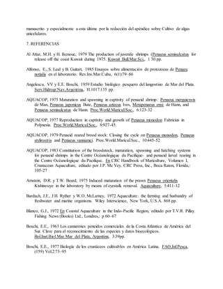 manuscrito y especialmente a esta última por la redacción del apéndice sobre Cultivo de algas
unicelulares.
7. REFERENCIAS
Al Attar, M.H. y H. Ikenoue, 1979 The production of juvenile shrimps (Penaeus semisulcatus for
release off the coast Kuwait during 1975. Kuwait Bull.Mar.Sci., 1 30 pp.
Alfonso, E., S. Leal y B. Guitart, 1985 Ensayos sobre alimentación de protozoeas de Penaeu
notialis en el laboratorio. Rev.Inv.Mar.Cuba, 6(1):79–86
Angelescu, VV y E.E. Boschi, 1959 Estudio biológico pesquero del langostino de Mar del Plata.
Serv.Hidrogr.Nav.Argentina, H.1017:135 pp.
AQUACOP, 1975 Maturation and spawning in captivity of penaeid shrimp: Penaeus merguiensis
de Man, Penaeus japonicus Bate, Penaeus aztecus Ives, Metapenaeus ensi: de Hann, and
Penaeus semisulcatus de Hann. Proc.World.Maricul.Soc., 6:123-32
AQUACOP, 1977 Reproduction in captivity and growth of Penaeus monodon Fabricius in
Polynesia. Proc.World.Maricul.Soc., 8:927-45.
AQUACOP, 1979 Penaeid reared brood stock: Closing the cycle on Penaeus monodon, Penaeus
stylirostris and Penaeus vannamei. Proc.World.Maricul.Soc., 10:445-52
AQUACOP, 1983 Constitution of the broodstock, maturation, spawning and hatching systems
for penaeid shrimps in the Centre Océanologique du Pacifique- and penaeid larval rearing in
the Centre Océanologique du Pacifique. En CRC Handbook of Mariculture, Volumen I,
Crustacean Aquaculture, editado por J.P. Mc Vey. CRC Press, Inc., Boca Raton, Florida,:
105-27
Arnstein, D.R. y T.W. Beard, 1975 Induced maturation of the prawn Penaeus orientalis
Kishinouye in the laboratory by means of eyestalk removal. Aquaculture, 5:411-12
Bardach, J.E., J.H. Ryther y W.O. McLarney, 1972 Aquaculture: the farming and husbandry of
freshwater and marine organisms. Wiley Interscience, New York, U.S.A. 868 pp.
Blanco, G.J., 1972 En Coastal Aquaculture in the Indo-Pacific Region, editado por T.V.R. Pillay.
Fishing News (Books) Ltd., Londres,: p 60–67
Boschi, E.E., 1963 Los camarones peneidos comerciales de la Costa Atlántica de América del
Sur. Clave para el reconocimiento de las especies y datos bioecológicos.
Bol.Inst.Biol.Mar.Mar del Plata, Argentina, 3:39pp.
Boschi, E.E., 1977 Biología de los crustáceos cultivables en América Latina. FAO,Inf.Pesca,
(159) Vol.2:73–95
 