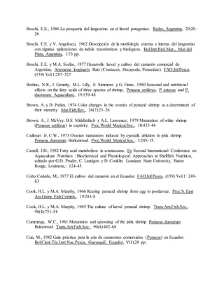 Boschi, E.E., 1986 La pesquería del langostino en el litoral patagonico. Redes, Argentina, 20:20–
26
Boschi, E.E. y V. Angelescu, 1962 Descripción de la morfología externa e interna del langostino
con algunas aplicaciones de índole taxonómicas y biológicas. Bol.Inst.Biol.Mar., Mar del
Plata, Argentina, 1:73 pp.
Boschi, E.E. y M.A. Scelzo, 1977 Desarrollo larval y cultivo del camarón comercial de
Argentina, Artemesia longinaris Bate (Crustacea, Decapoda, Penaeidae). FAO,Inf.Pesca,
(159) Vol.1:287–327
Bottino, N.R., J. Gennity, M.L. Lilly, E. Simmons y G. Finne, 1980 Seasonal and nutritional
effects on the fatty acids of three species of shrimp, Penaeus setiferus, P. aztecus and P.
duorarum. Aquaculture, 19:139-48
Brown, A. y D. Patlan, 1974 Color changes in the ovaries of penaeid shrimp as a determinant of
their maturity. Mar.Fish.Rev., 36(7):23–26
Brown, A., J. McVey, B.S. Middleditch y A.L. Lawrence, 1979 Maturation of white shrimp
(Penaeus setiferus) in captivity. Proc.World Maricul.Soc., 10:435-44
Caillouet Jr, C.W., 1973 Ovarian maturation induced by eyestalk ablation in pink shrimp
Penaeus duorarum Burkenroad. Proc.World Maricul.Soc., 3:205-15.
Castell, J.D., 1982 Fatty acid metabolism in crustaceans. En Second International Conference on
Aquaculture Nutrition : Biochemical and Physiological Approaches to Shellfish Nutrition,
editado por G.D. Pruder, C. Landgon y D. Conklin. Lousiana State University, Baton
Rouge, Louisiana,: 124-45
Cobo Cedeño, M., 1977 El cultivo del camarón en el Ecuador. FAO,Inf.Pesca, (159) Vol.1: 249-
63
Cook, H.L. y M.A. Murphy, 1966 Rearing penaeid shrimp from egg to postlarvae. Proc.S. East
Ass.Game Fish.Comms., 19:283-8
Cook, H.L. y M.A. Murphy, 1969 The culture of larval penaeid shrimp. Trans.Am.Fish.Soc.,
98(4):751-54
Cummings, W.C., 1961 Maturation and spawning of the pink shrimp Penaeus duorarum
Bukenroad. Trans.Am.Fish.Soc., 90(4):462-68
Cun, M., 1982 Guía práctica para la cría de camarones comerciales (Penaeus) en Ecuador.
Bol.Cient.Téc.Inst.Nac.Pesca, Guayaquil, Ecuador, V(1):28 pp.
 