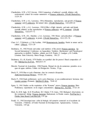 Chamberlain, G.W. y N.P. Gervais, 1984 Comparison of unilateral eyestalk ablation with
enviromental control for ovarian maturation of Penaeus stylirostris J.World Maricul.Soc.,
15:29–30
Chamberlain, G.W. y A.L. Lawrence, 1981a Maturation, reproduction, and growth of Penaeus
vannamei and P. stylirostris fed natural diets. J.World Maricul.Soc. 12(1):209-24
Chamberlain, G.W., y A.L. Lawrence, 1981b Effect of light intensity and male and female
eyestalk ablation on the reproduction of Penaeus stylirostris and P. vannamei. J.World
Maricul.Soc., 12(2):357-72
Chamberlain, G.W., D.L. Hutchins y A.L. Lawrence, 1981 Mono- and polyculture of Penaeus
vannamei and P. stylirostris in ponds. J.World Maricul.Soc., 12(1) 251-70
Chen, L.C., T.Edelstein y J. Mc Lachlan, 1969 Bonnemaisonia hamifera Hariot in nature and in
culture. J.Phycol., 5:211-20
Deshimaru, O., 1982 Protein and amino acid nutrition of the prawn Penaeus japonicus. En
Second International Conference on Aquaculture Nutrition: Biochemical and Physiological
approaches to shellfish Nutrition, editado por G.D. Pruder, C. Landgon y D. Conklin.
Lousiana State University Baton Rouge, Louisiana,: 106-23
Deshimaru, O. y K. Kuroki, 1974 Studies on a purified diet for prawn-I Basal composition of
diet. Bull.Jap.Soc.Sci.Fish., 40(4):413-19
Direción Nacional de Acuicultura, 1984 Panamá, Manual de cría de camarones peneidos en es
ques de aguas salobres. Folleto de Divulgación Técnica, 55 pp.
Drach, P., 1939 Mue et cycle d'intermue chez les crustacés décapodes.
Annls.Inst.Océanogr.Mónaco, 19:103–391
Drach, P., 1944 Etude préliminaire sur le cycle d'intermue et son conditionnément hormona chez
Leander serratus (Pennant). Bull.Biol.Fr.Belg., 78:40–62
Egusa, S., 1961 Studies on the respiration of the “Kuruma” prawn, Penaeus japonicus Bate:
Preliminary experiments on its oxigen concentration. Bull.Jap.Soc. Sci.Fish., 27:22–26
Elred, B., R.M. Ingle, K.D. Woodburn, R.F. Hutton Y H. Jones, 1961 Biological observations on
the commercial shrimp Penaeus duorarum Burkenroad, in Florida waters. Prof.Pap.Ser.3,
Florida State Board Cons.Mar.Lab.,:139 pp.
Ewald, J.J., 1965 Investigaciones sobre la biología del camarón comercial en el occidente de
Venezuela. 2°Informe al Fondo Nacional de Investigaciones Agropecuarias, Caracas,
Venezuela, :145 pp.
 