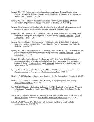 Fenucci, J.L., 1977 Cultivos de especies de custáceos y moluscos. Primera Reunión sobre
Ciencia y Tecnología del Mar, Comisión de Investigaciones Científicas de la Provincia de
Buenos Aires, Argentina, : 213-25
Fenucci, J.L., 1981 Studies on the nutrition of marine shrimp of genus Penaeus. Doctoral
Dissertation, Department of Biology, University of Houston, U.S.A.,: 185 pp.
Fenucci, J.L. y L. Atena, MS Estudics sobre la influencia de la salinidad y la temperatura en el
consumo de oxígeno por el camarón argentino Artemesia longinaris Bate.
Fenucci, J.L., A.L.Lawrence y Z.P. Zein-Eldin, 1981 The effects of fatty acid and shrimp meal
composition of prepared diets on growth of juvenile shrimp, Penaeus stylirostris. J.World
Maricu.Soc., 12(1):315-24.
Fenucci, J.L., M.I. Muller y J.H.Magnaterra, 1987 Estudio sobre la factibilidad de cría del
langostino Pleoticus muelleri Bate. Primera Reunión Arg. de Acuicultura, San Carlos de
Bariloche, Argentina,:32.
Fenucci, J.L., A.B. Casal de Fenucci, A.L. Lawrence y Z.P. Zein-Eldin, 1982 The assimilation of
protein and carbohydrate from prepared diets by the shrimp, Penaeus stylirostris. J.World
Maricu.Soc., 13:134-45
Fenucci, J.L., A.B. Casal de Fenucci, A.L.Lawrence y Z.P. Zein-Eldin, 1986 Comparison of
apparent digestibility of proteins and carbohydrates from compounded diets by two species
of penaeid shrimp: Penaeus setiferus and P. vannamei. Resumen en el XVI Meeting de la
World Maricul.Soc.
Fenucci, J.L., M.B. Sáez, A.M. Petriella y M.I. Muller, 1984 Estudios sobre la nutrición de
Penaeus stylirostris en la Argentina. Rev.Lat.Acui.Lima,Perú, 19:22–28
Flassch, J.P., 1978 Production d'algues unicellulaires á des fins d'aquaculture. Oceanis, 4(1):1–12
Flassch, J.P., G. Saulan e Y. Normant, 1975 Vialibility of a phytoflagellate after freezing.
Proc.World Maricul.Soc., 6:423-28
Fox, J.M., 1983 Intensive algal culture techniques. En CRC Handbook of Mariculture, Volumen
I, Crustacean Aquaculture, editado por J.P.McVey.CRC Press, Inc., Boca Raton, Florida,:
15–41
Fuss, C.M. y L.H.Ogren, 1966 Factors affecting activity and borrowing habits of the pink shrimp
Penaeus duorarum Burkenroad. Biol.Bull.Mar.Biol.Woods Hole, Mass., 130:170-91
Gates, J. y W.B. Wilson, 1960 The toxicity of Gonyaulax monilata to Mugil cephalus.
Limnol.Oceanogr., 5(2):171-74
 